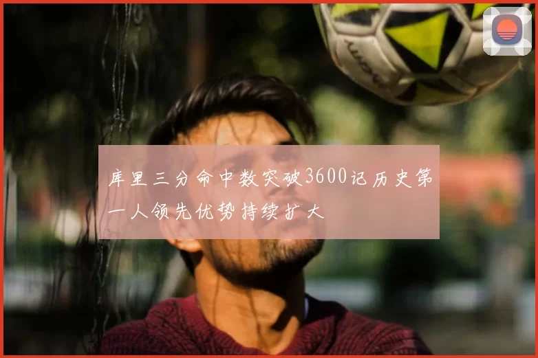 库里三分命中数突破3600记历史第一人领先优势持续扩大