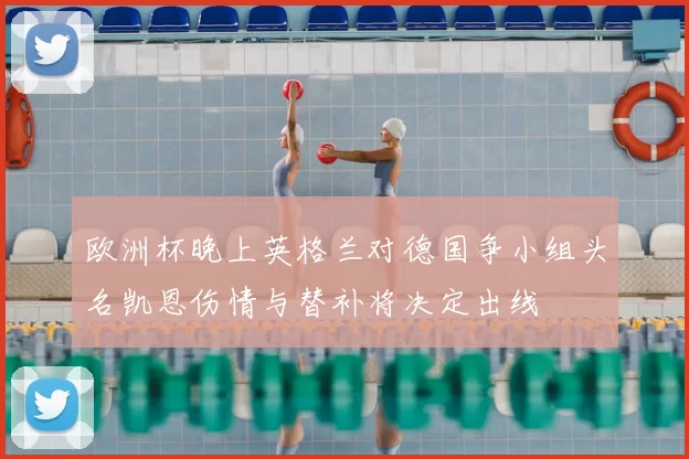 欧洲杯晚上英格兰对德国争小组头名凯恩伤情与替补将决定出线