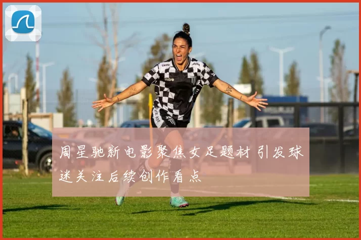 周星驰新电影聚焦女足题材 引发球迷关注后续创作看点