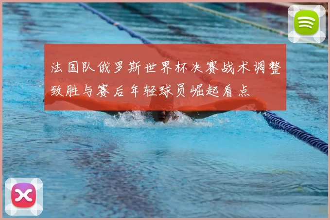 法国队俄罗斯世界杯决赛战术调整致胜与赛后年轻球员崛起看点