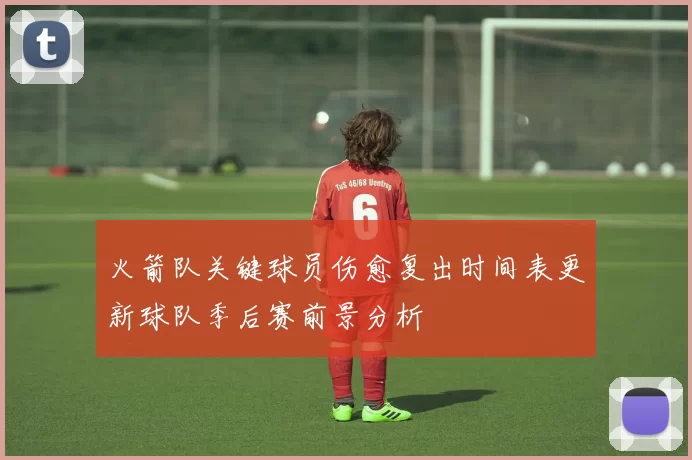 火箭队关键球员伤愈复出时间表更新球队季后赛前景分析