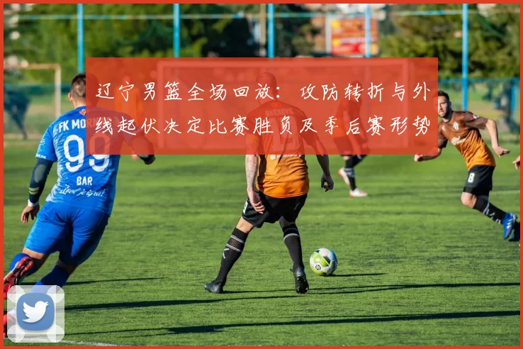 辽宁男篮全场回放：攻防转折与外线起伏决定比赛胜负及季后赛形势