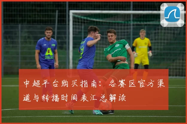 中超平台购买指南：各赛区官方渠道与转播时间表汇总解读