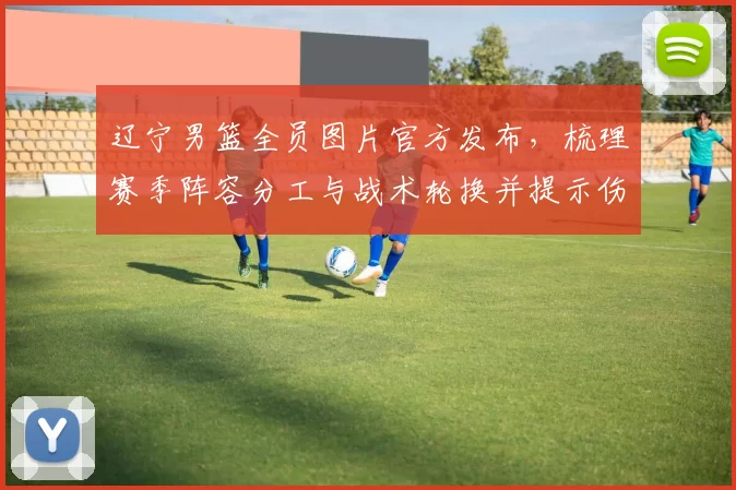 辽宁男篮全员图片官方发布，梳理赛季阵容分工与战术轮换并提示伤病关注