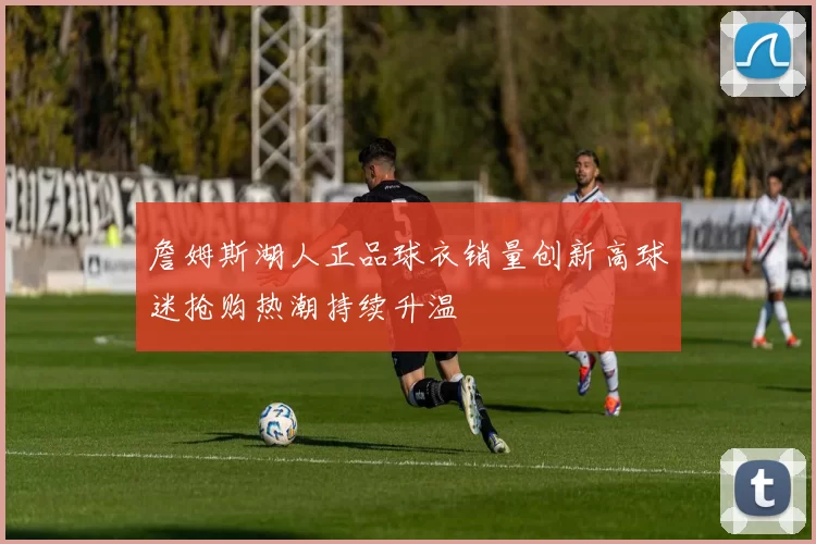 詹姆斯湖人正品球衣销量创新高球迷抢购热潮持续升温