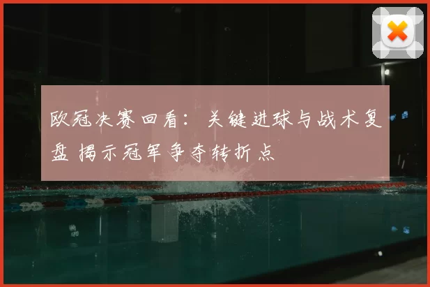 欧冠决赛回看：关键进球与战术复盘 揭示冠军争夺转折点