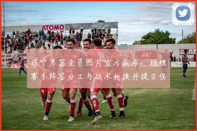 辽宁男篮全员图片官方发布，梳理赛季阵容分工与战术轮换并提示伤病关注