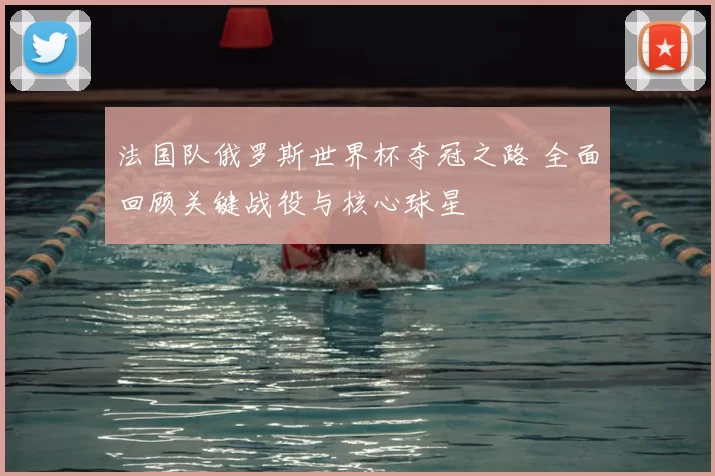 法国队俄罗斯世界杯夺冠之路 全面回顾关键战役与核心球星