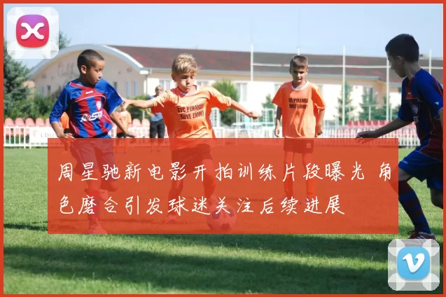 周星驰新电影开拍训练片段曝光 角色磨合引发球迷关注后续进展