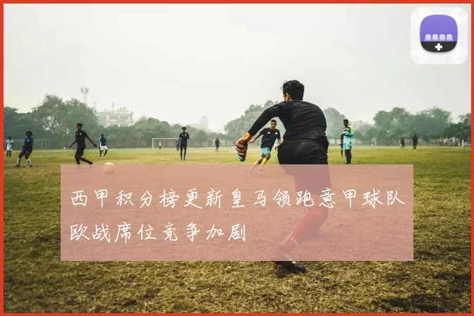 西甲积分榜更新皇马领跑意甲球队欧战席位竞争加剧