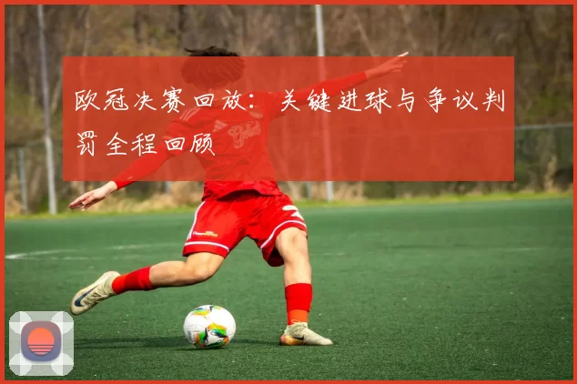 欧冠决赛回放：关键进球与争议判罚全程回顾