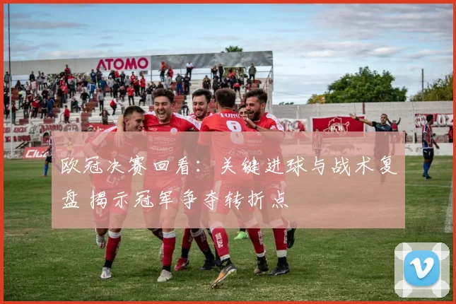 欧冠决赛回看：关键进球与战术复盘 揭示冠军争夺转折点