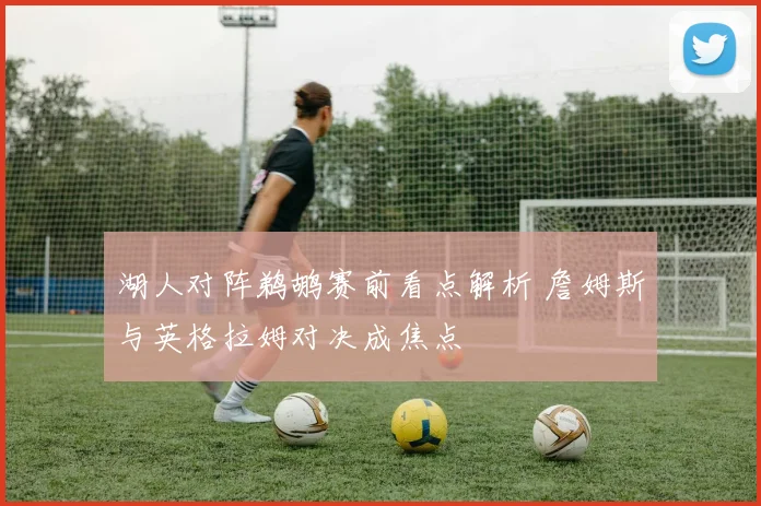 湖人对阵鹈鹕赛前看点解析 詹姆斯与英格拉姆对决成焦点