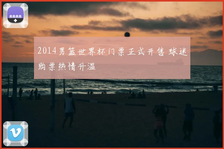 2014男篮世界杯门票正式开售 球迷购票热情升温