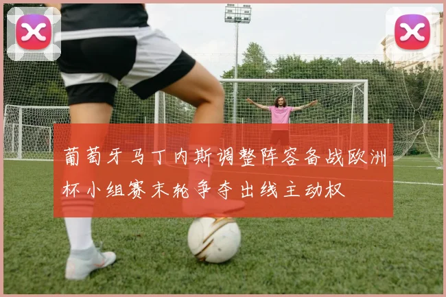 葡萄牙马丁内斯调整阵容备战欧洲杯小组赛末轮争夺出线主动权