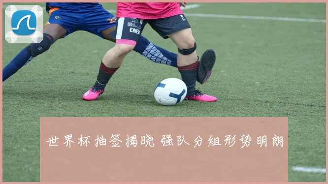 世界杯抽签揭晓 强队分组形势明朗